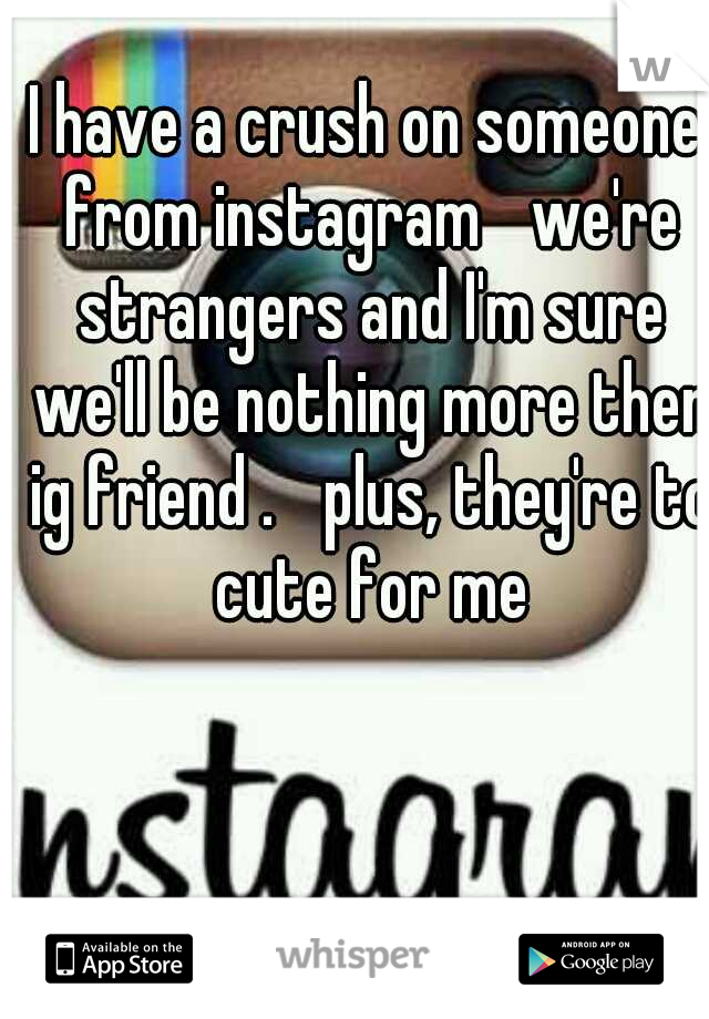I have a crush on someone from instagram 
we're strangers and I'm sure we'll be nothing more then ig friend . 
plus, they're to cute for me