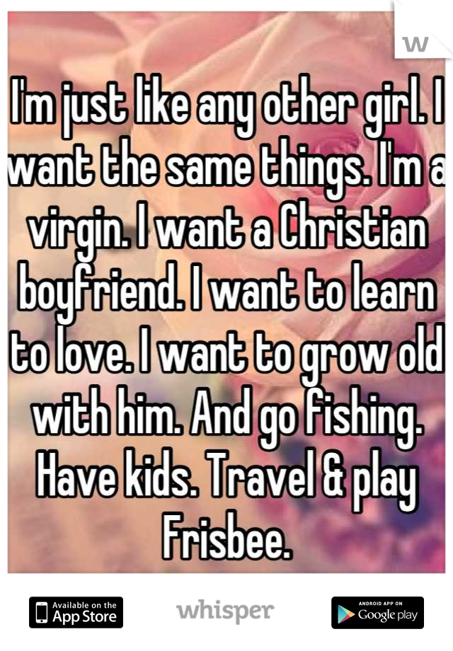 I'm just like any other girl. I want the same things. I'm a virgin. I want a Christian boyfriend. I want to learn to love. I want to grow old with him. And go fishing. Have kids. Travel & play Frisbee.