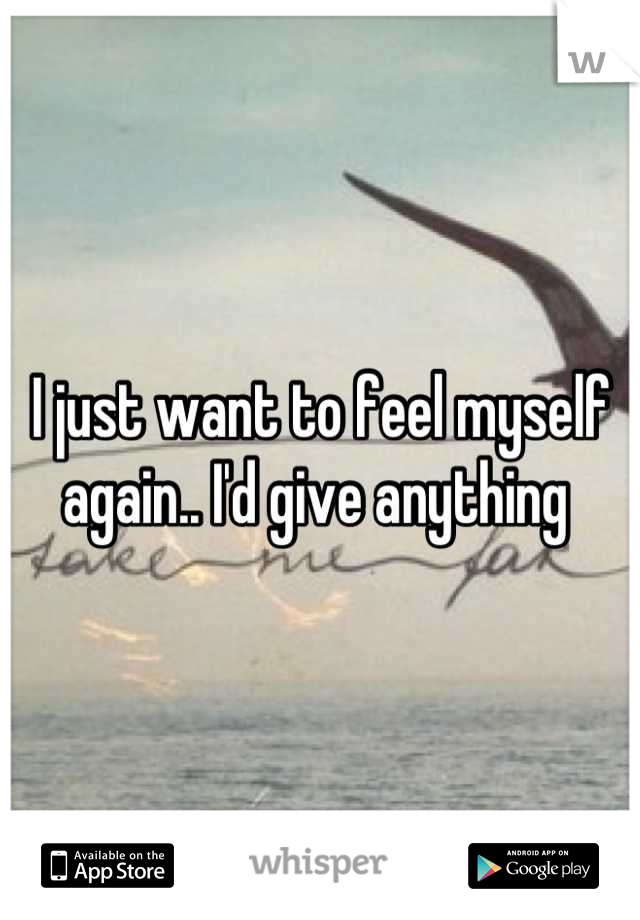 I just want to feel myself again.. I'd give anything 