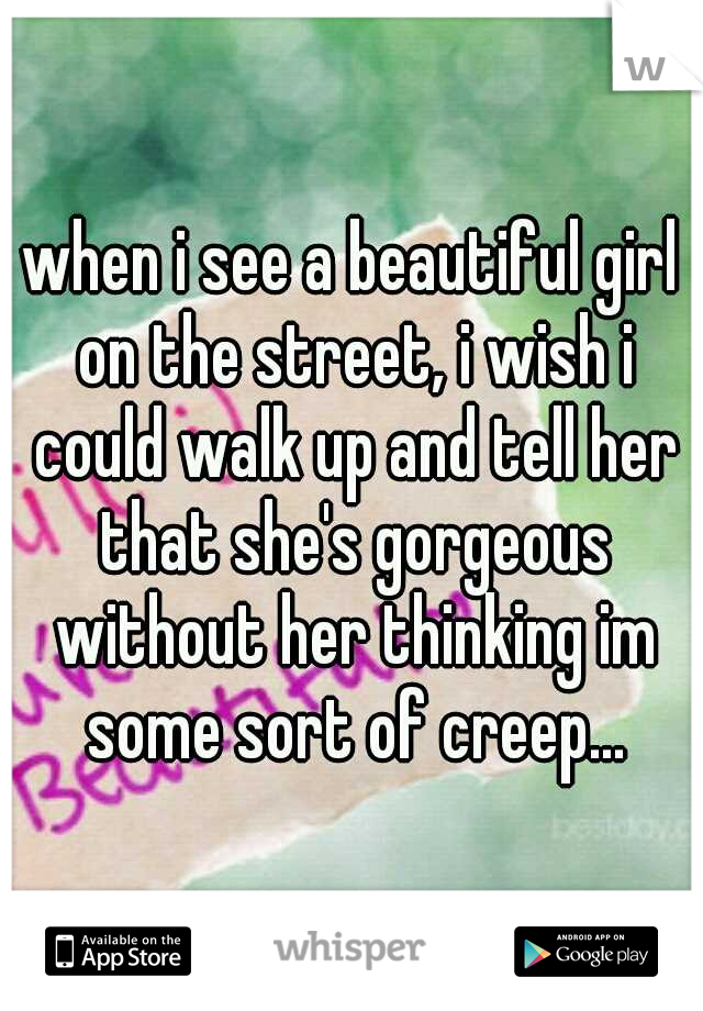 when i see a beautiful girl on the street, i wish i could walk up and tell her that she's gorgeous without her thinking im some sort of creep...