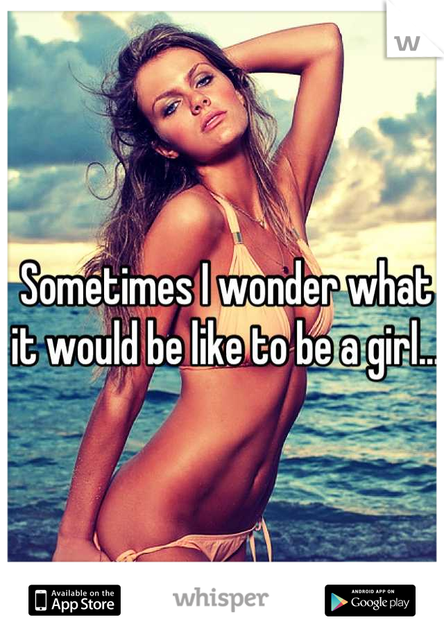 Sometimes I wonder what it would be like to be a girl... 
