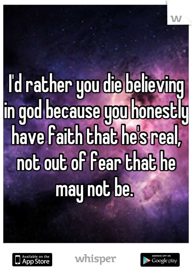 I'd rather you die believing in god because you honestly have faith that he's real, not out of fear that he may not be. 