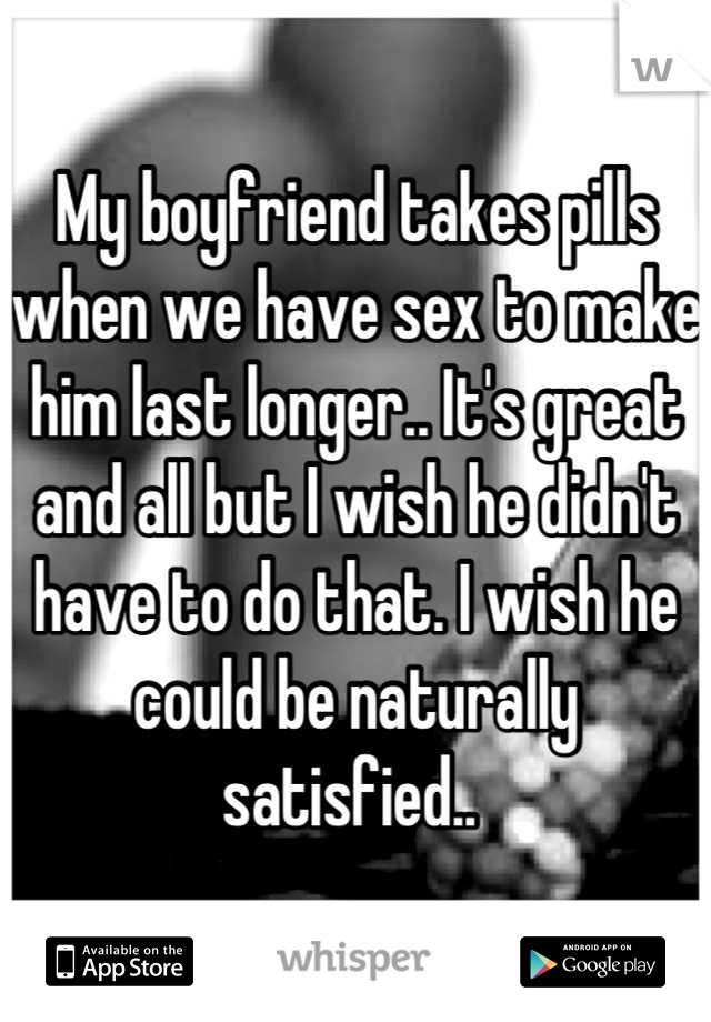 My boyfriend takes pills when we have sex to make him last longer.. It's great and all but I wish he didn't have to do that. I wish he could be naturally satisfied.. 