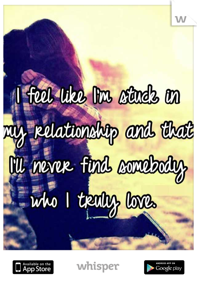 I feel like I'm stuck in my relationship and that I'll never find somebody who I truly love. 
