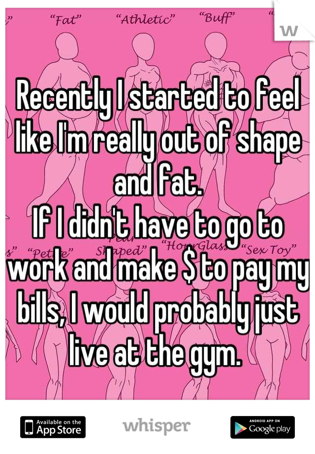 Recently I started to feel like I'm really out of shape and fat. 
If I didn't have to go to work and make $ to pay my bills, I would probably just live at the gym. 
