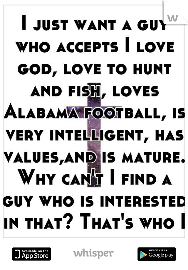 I just want a guy who accepts I love god, love to hunt and fish, loves Alabama football, is very intelligent, has values,and is mature. Why can't I find a guy who is interested in that? That's who I am