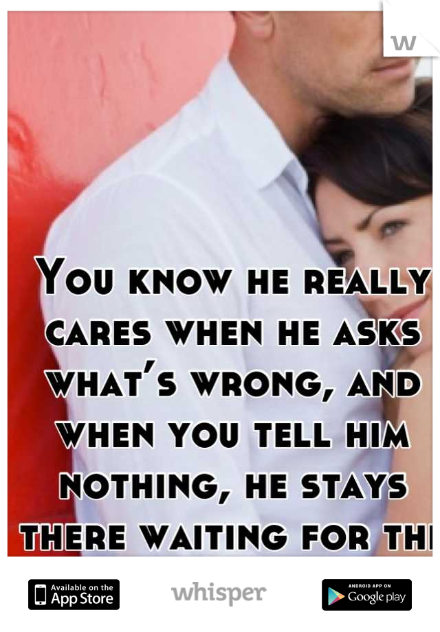 You know he really cares when he asks what’s wrong, and when you tell him nothing, he stays there waiting for the real reason.