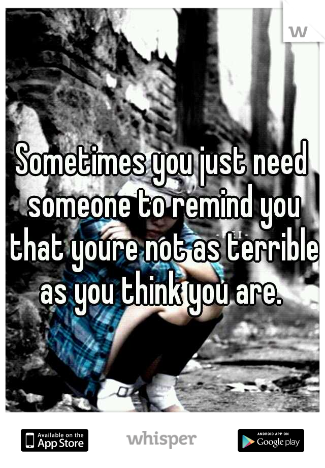 Sometimes you just need someone to remind you that youre not as terrible as you think you are. 