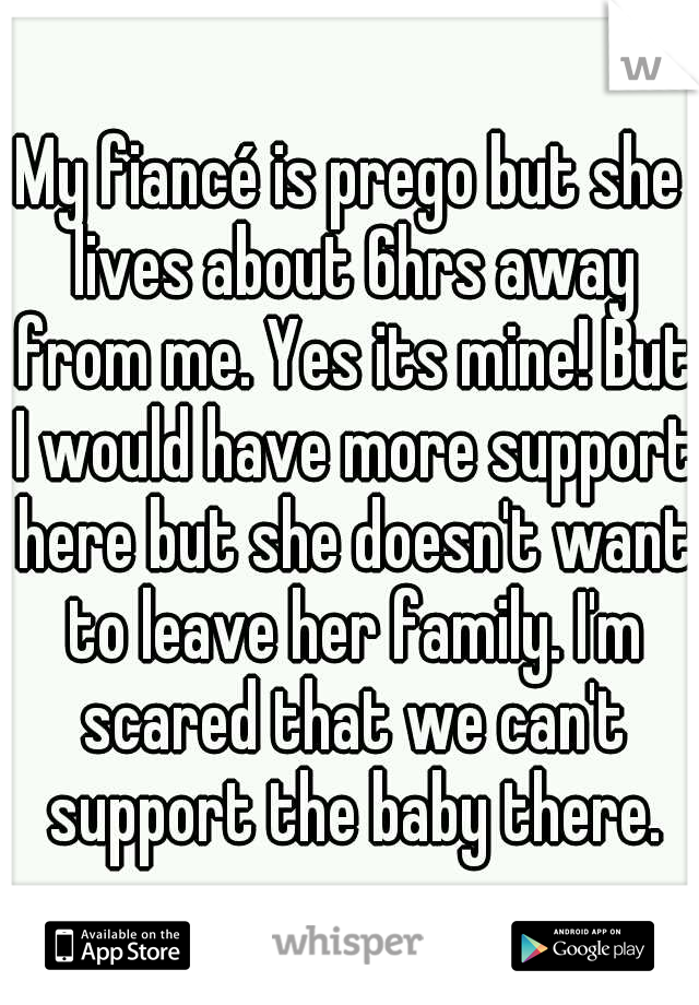 My fiancé is prego but she lives about 6hrs away from me. Yes its mine! But I would have more support here but she doesn't want to leave her family. I'm scared that we can't support the baby there.