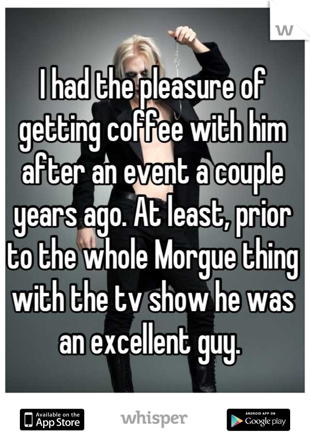I had the pleasure of getting coffee with him after an event a couple years ago. At least, prior to the whole Morgue thing with the tv show he was an excellent guy. 