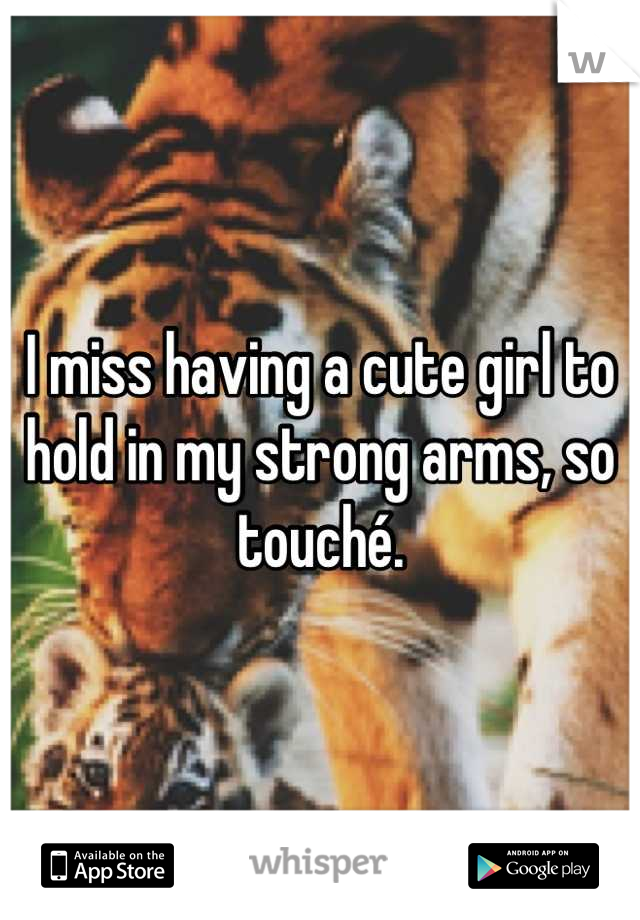 I miss having a cute girl to hold in my strong arms, so touché.