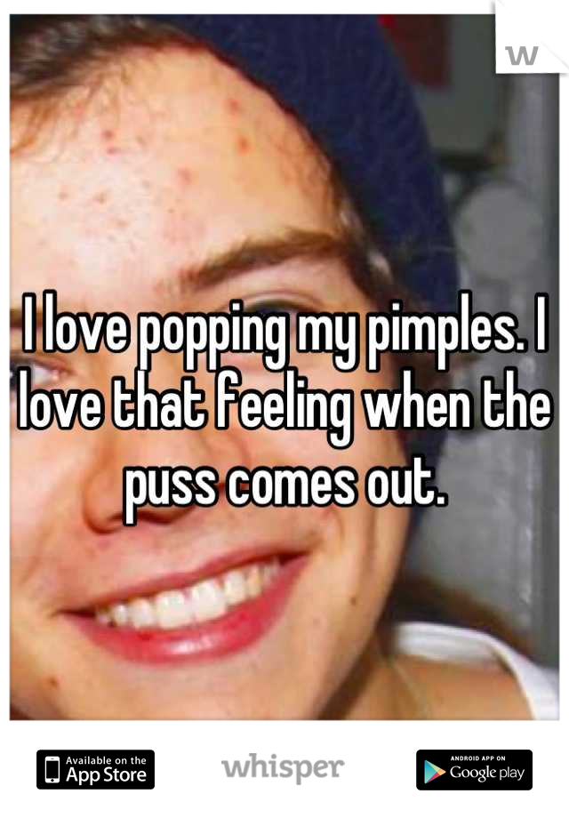 I love popping my pimples. I love that feeling when the puss comes out.