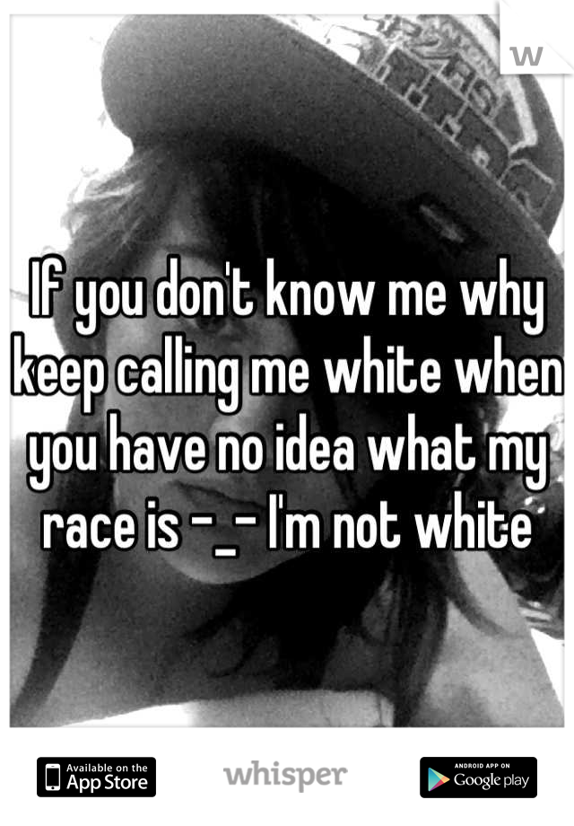 If you don't know me why keep calling me white when you have no idea what my race is -_- I'm not white