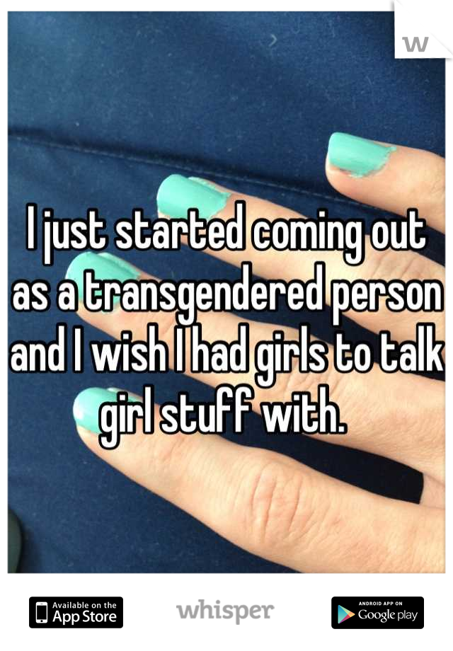 I just started coming out as a transgendered person and I wish I had girls to talk girl stuff with. 