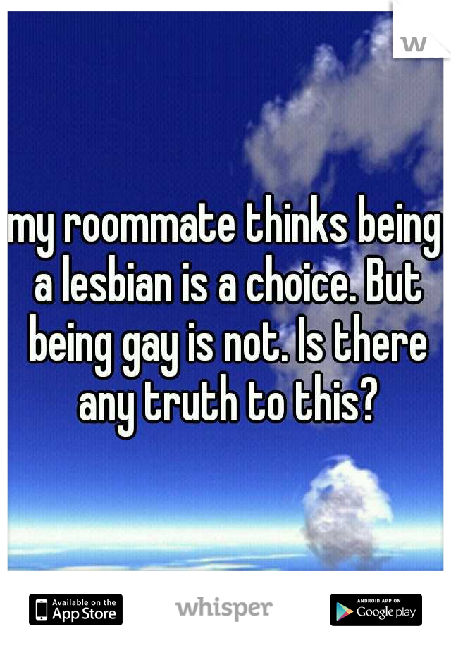 my roommate thinks being a lesbian is a choice. But being gay is not. Is there any truth to this?