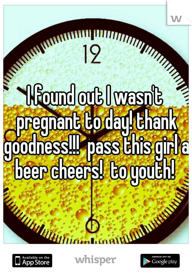 I found out I wasn't pregnant to day! thank goodness!!!  pass this girl a beer cheers!  to youth! 