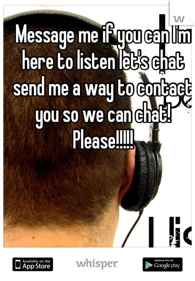 Message me if you can I'm here to listen let's chat send me a way to contact you so we can chat! Please!!!!!