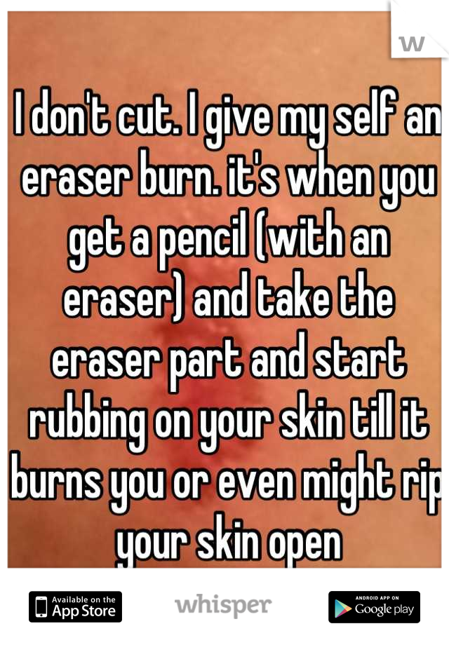 I don't cut. I give my self an eraser burn. it's when you get a pencil (with an eraser) and take the eraser part and start rubbing on your skin till it burns you or even might rip your skin open
