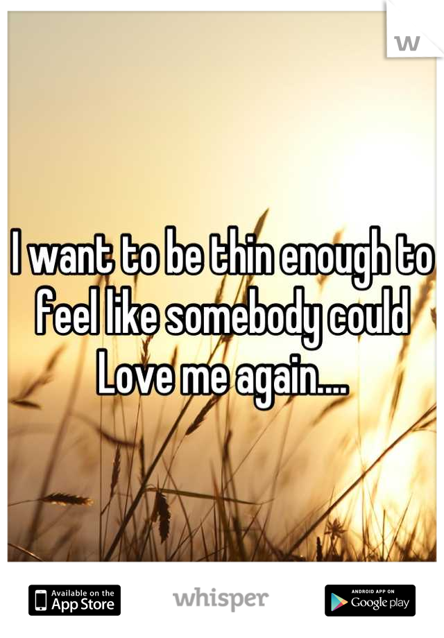 I want to be thin enough to feel like somebody could 
Love me again....