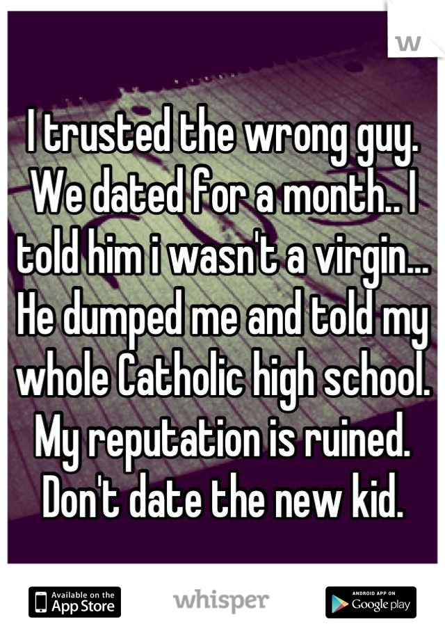 I trusted the wrong guy.
We dated for a month.. I told him i wasn't a virgin...
He dumped me and told my whole Catholic high school.
My reputation is ruined.
Don't date the new kid.