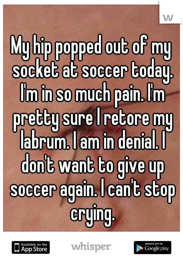 My hip popped out of my socket at soccer today. I'm in so much pain. I'm pretty sure I retore my labrum. I am in denial. I don't want to give up soccer again. I can't stop crying.