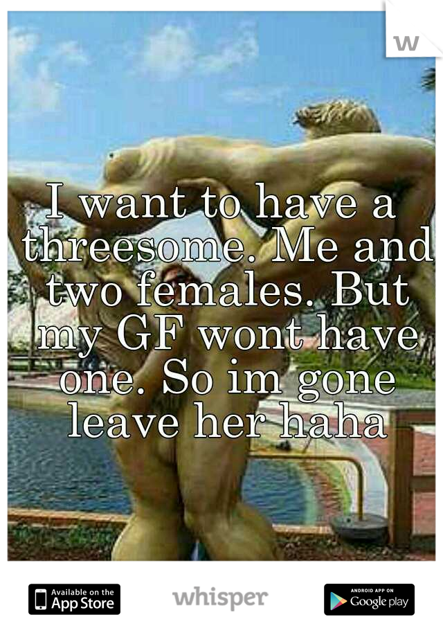 I want to have a threesome. Me and two females. But my GF wont have one. So im gone leave her haha