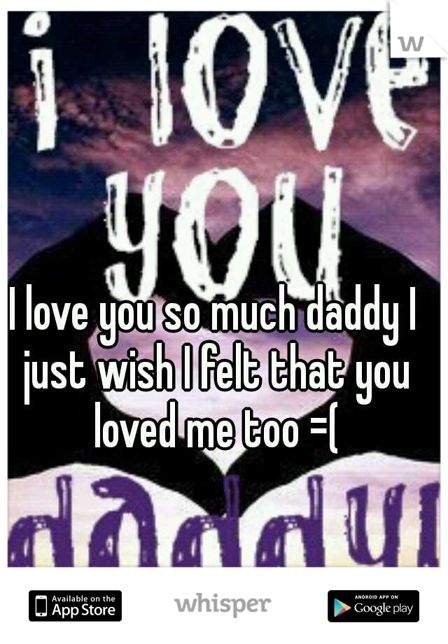 I love you so much daddy I just wish I felt that you loved me too =(