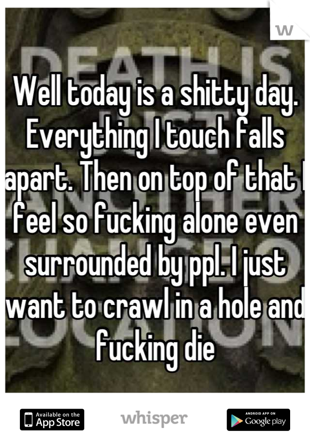 Well today is a shitty day. Everything I touch falls apart. Then on top of that I feel so fucking alone even surrounded by ppl. I just want to crawl in a hole and fucking die