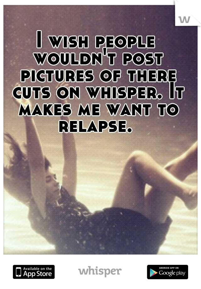 I wish people wouldn't post pictures of there cuts on whisper. It makes me want to relapse. 