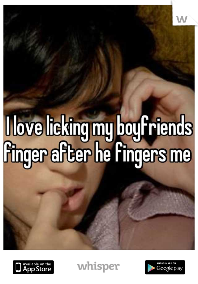 I love licking my boyfriends finger after he fingers me 