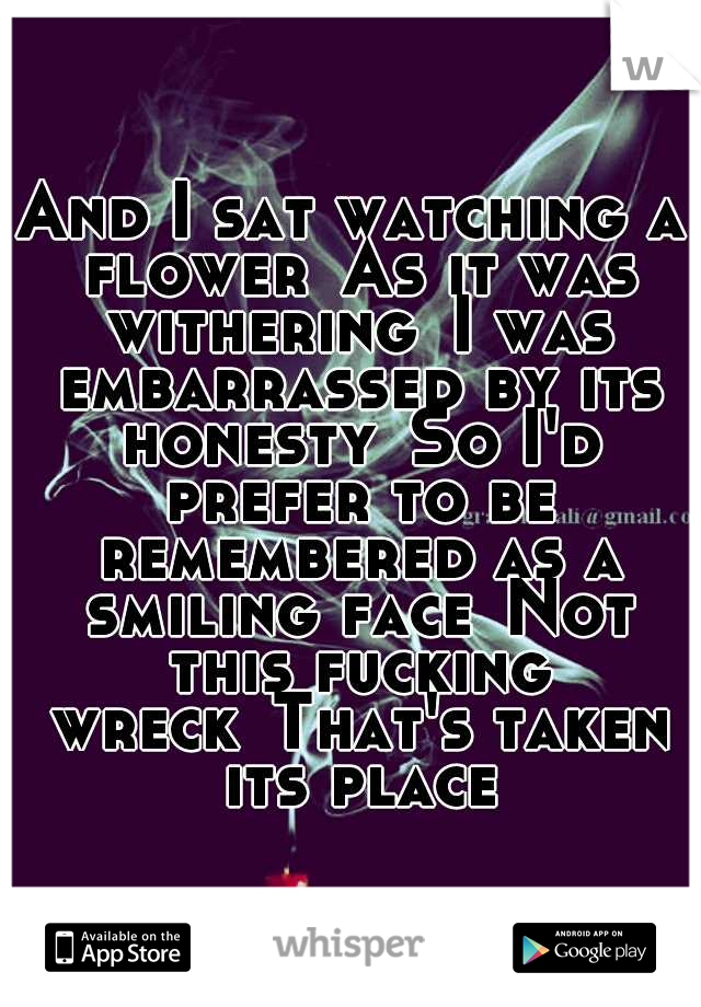 And I sat watching a flower
As it was withering
I was embarrassed by its honesty
So I'd prefer to be remembered as a smiling face
Not this fucking wreck
That's taken its place