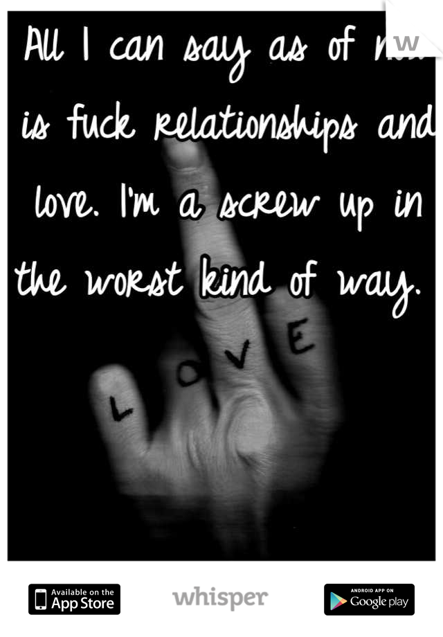 All I can say as of now is fuck relationships and love. I'm a screw up in the worst kind of way. 