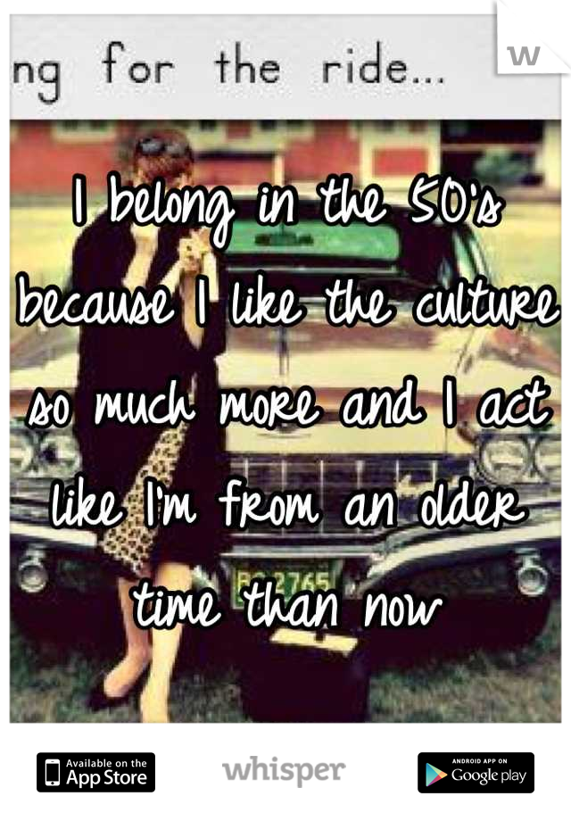 I belong in the 50's because I like the culture so much more and I act like I'm from an older time than now