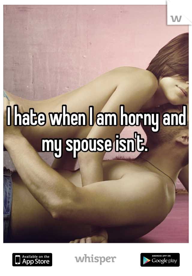 I hate when I am horny and my spouse isn't. 