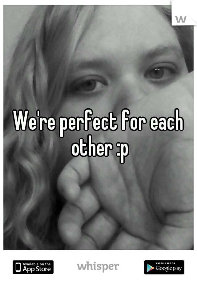We're perfect for each other :p