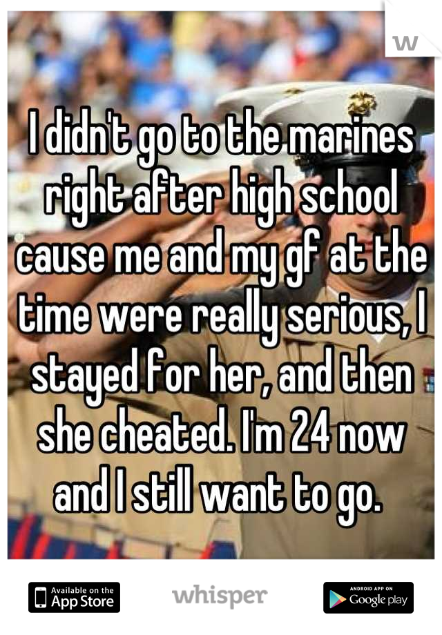 I didn't go to the marines right after high school cause me and my gf at the time were really serious, I stayed for her, and then she cheated. I'm 24 now and I still want to go. 
