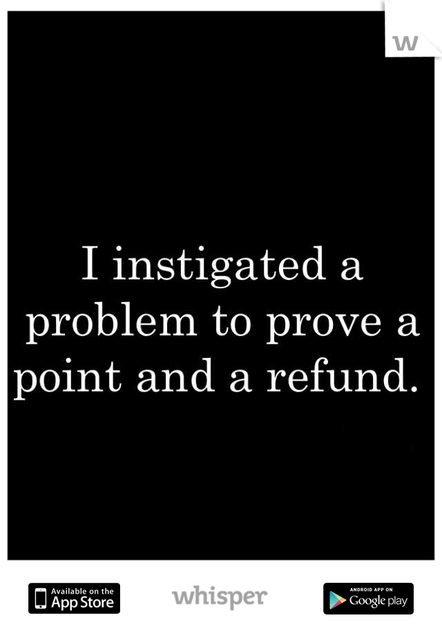 I instigated a problem to prove a point and a refund. 