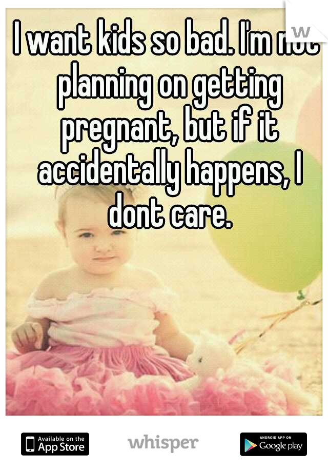 I want kids so bad. I'm not planning on getting pregnant, but if it accidentally happens, I dont care.