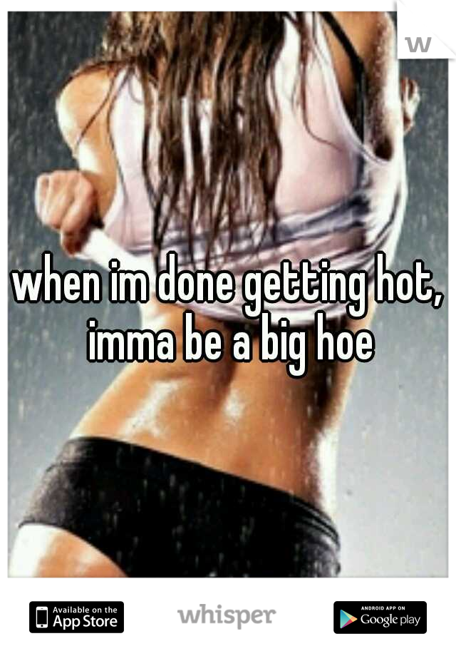 when im done getting hot, imma be a big hoe