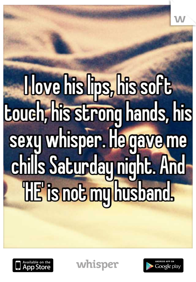 I love his lips, his soft touch, his strong hands, his sexy whisper. He gave me chills Saturday night. And 'HE' is not my husband.