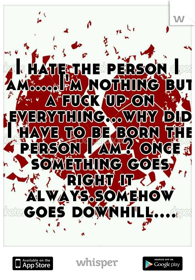 I hate the person I am.....I'm nothing but a fuck up on everything...why did I have to be born the person I am? once something goes right it always.somehow goes downhill....