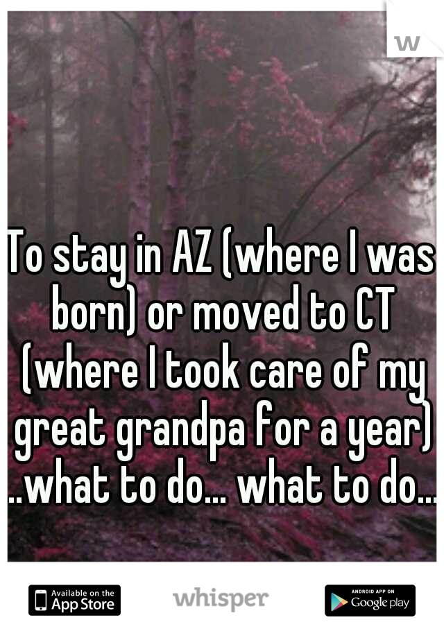 To stay in AZ (where I was born) or moved to CT (where I took care of my great grandpa for a year) ..what to do... what to do....