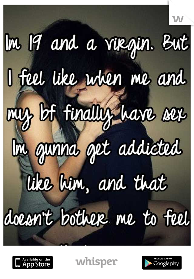 Im 19 and a virgin. But I feel like when me and my bf finally have sex Im gunna get addicted like him, and that doesn't bother me to feel that way.