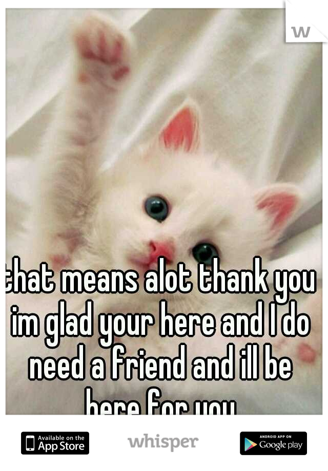 that means alot thank you im glad your here and I do need a friend and ill be here for you