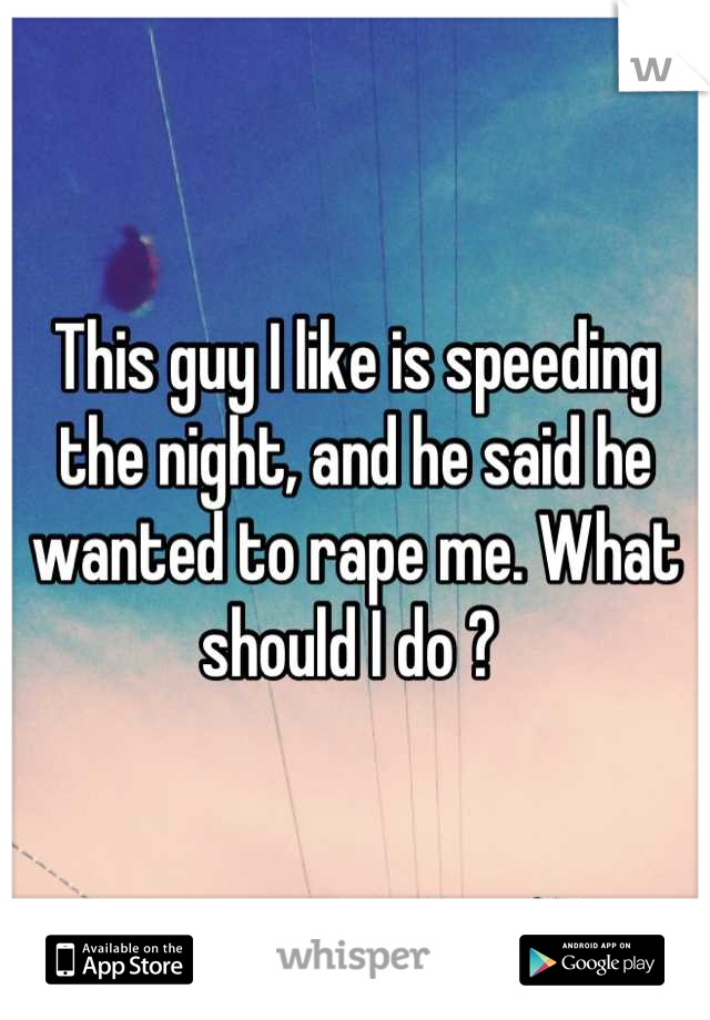 This guy I like is speeding the night, and he said he wanted to rape me. What should I do ? 