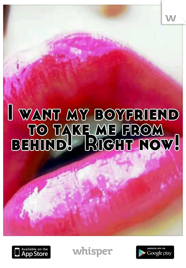 I want my boyfriend to take me from behind!  Right now!