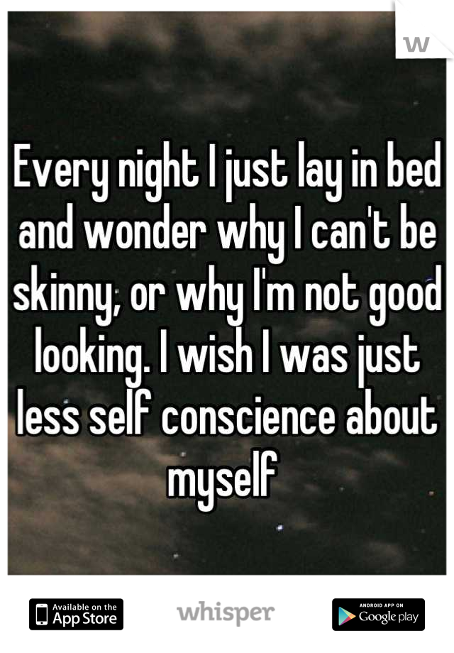 Every night I just lay in bed and wonder why I can't be skinny, or why I'm not good looking. I wish I was just less self conscience about myself 