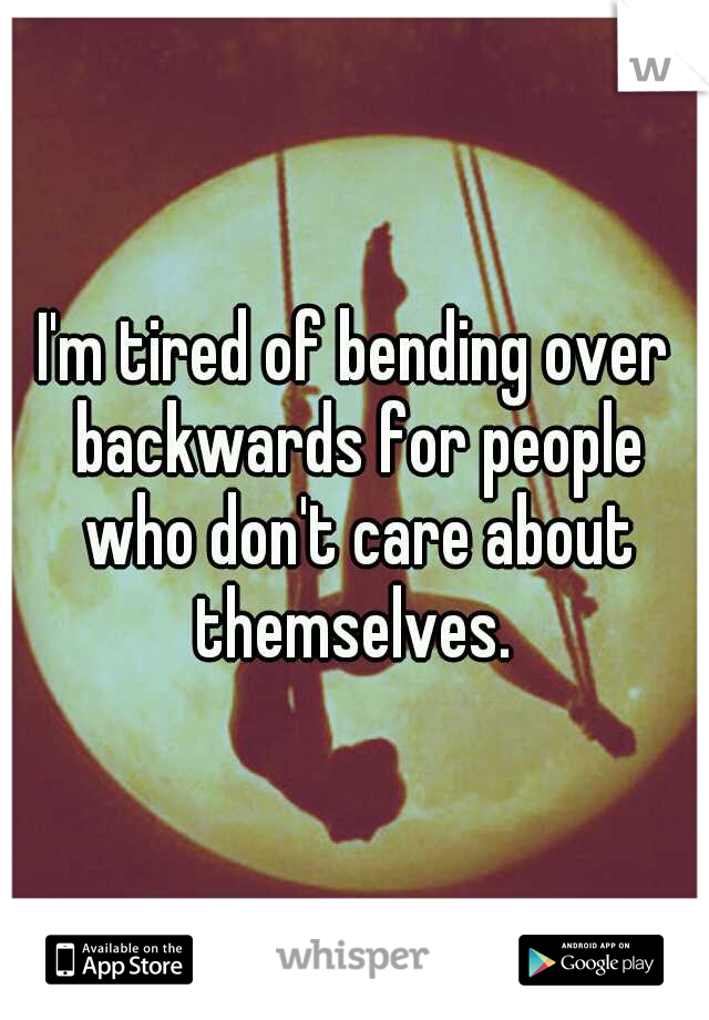I'm tired of bending over backwards for people who don't care about themselves. 
