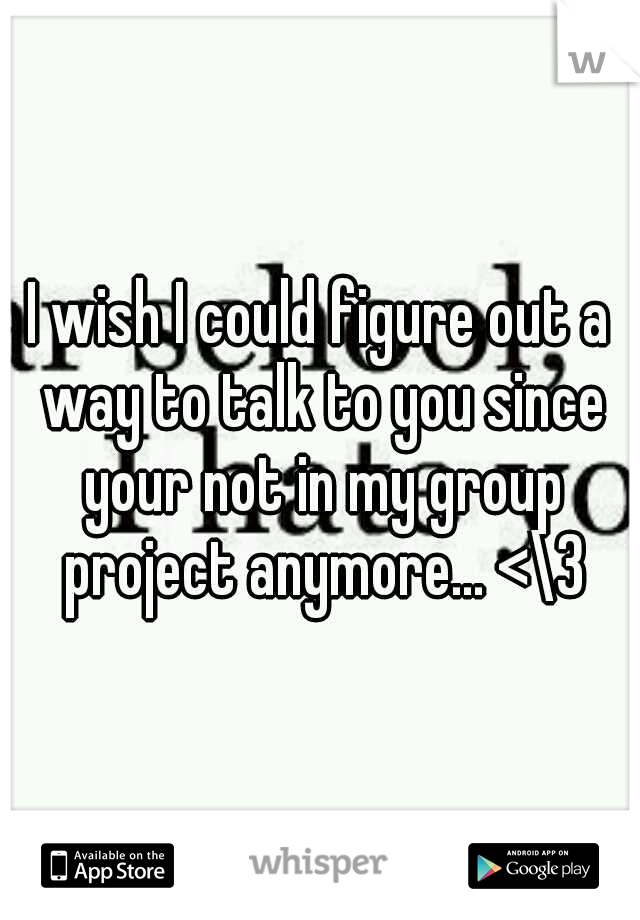 I wish I could figure out a way to talk to you since your not in my group project anymore... <\3