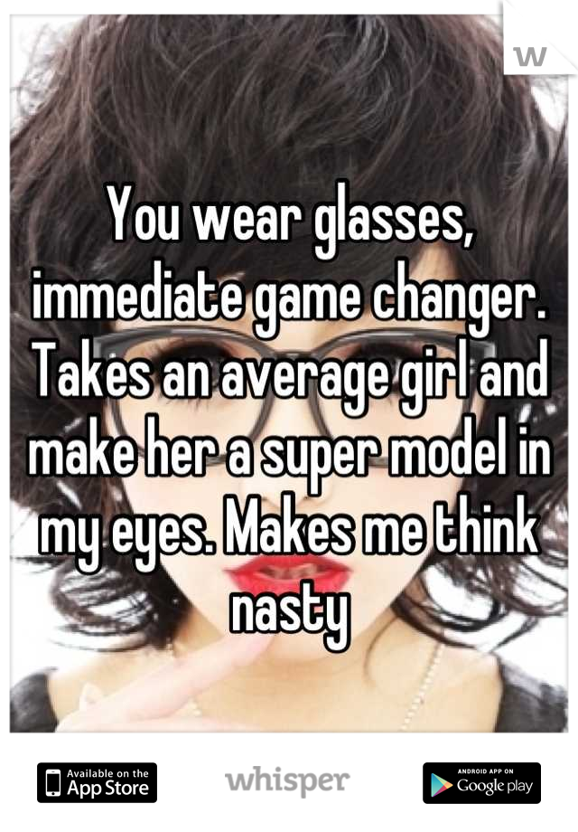 You wear glasses, immediate game changer. Takes an average girl and make her a super model in my eyes. Makes me think nasty